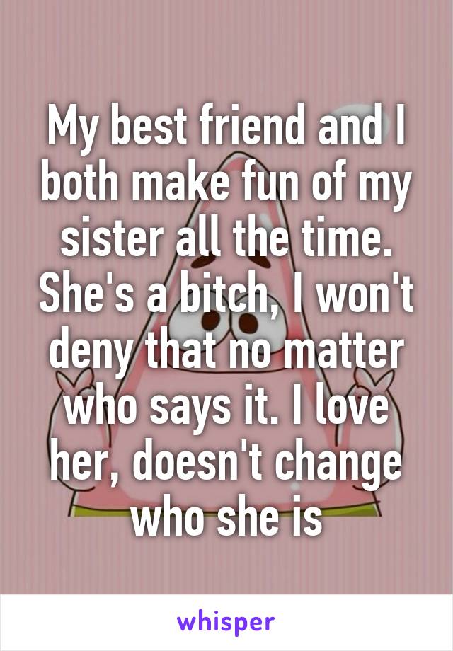 My best friend and I both make fun of my sister all the time. She's a bitch, I won't deny that no matter who says it. I love her, doesn't change who she is