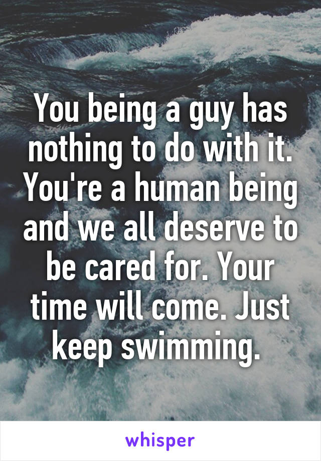 You being a guy has nothing to do with it. You're a human being and we all deserve to be cared for. Your time will come. Just keep swimming. 