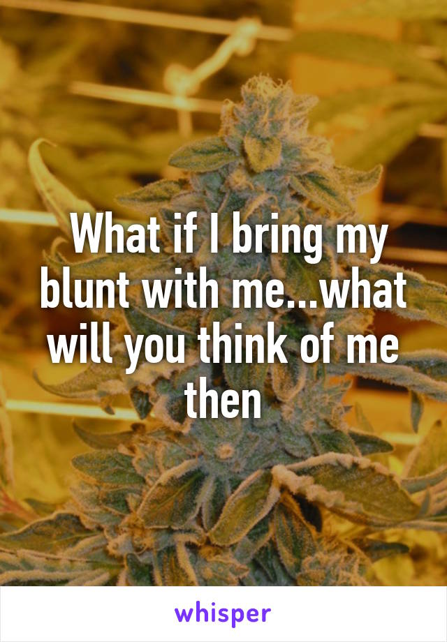  What if I bring my blunt with me...what will you think of me then