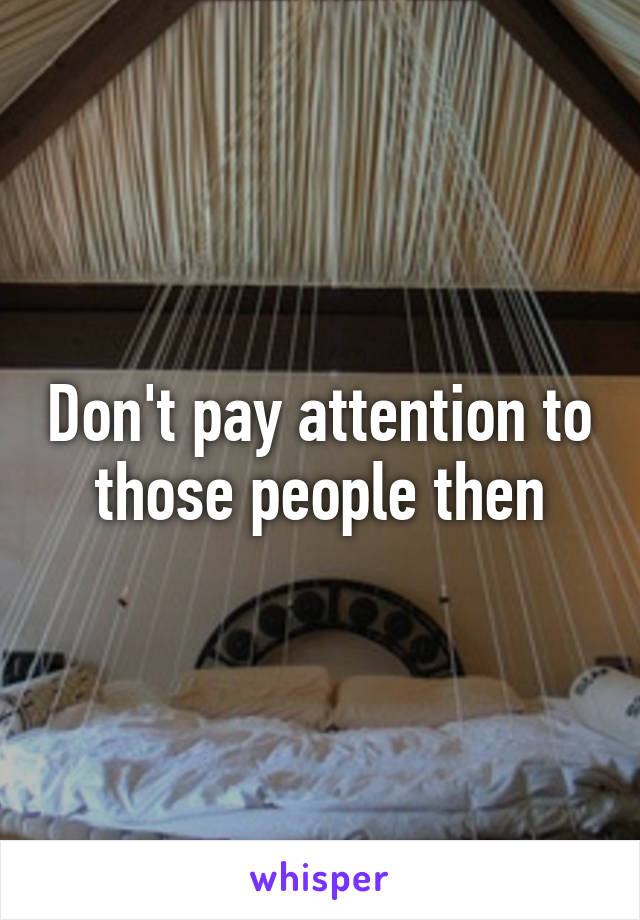 Don't pay attention to those people then