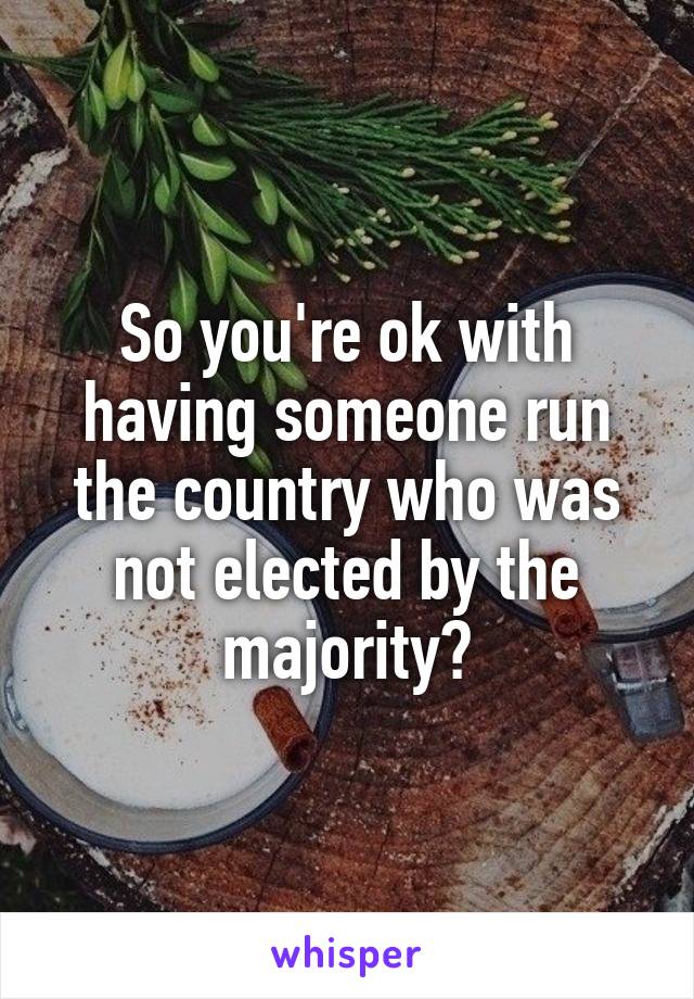 So you're ok with having someone run the country who was not elected by the majority?