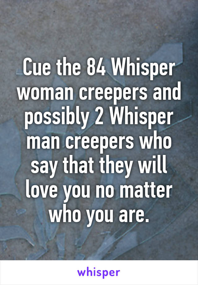 Cue the 84 Whisper woman creepers and possibly 2 Whisper man creepers who say that they will love you no matter who you are.