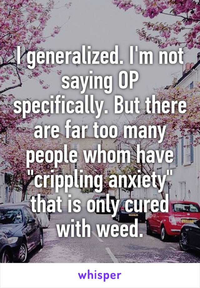 I generalized. I'm not saying OP specifically. But there are far too many people whom have "crippling anxiety" that is only cured with weed.