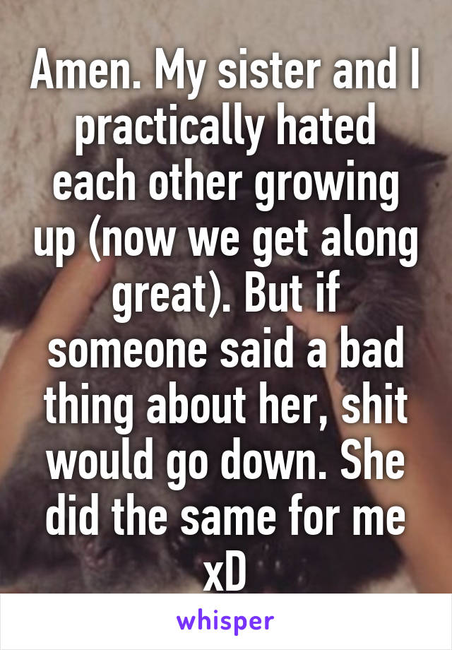 Amen. My sister and I practically hated each other growing up (now we get along great). But if someone said a bad thing about her, shit would go down. She did the same for me xD