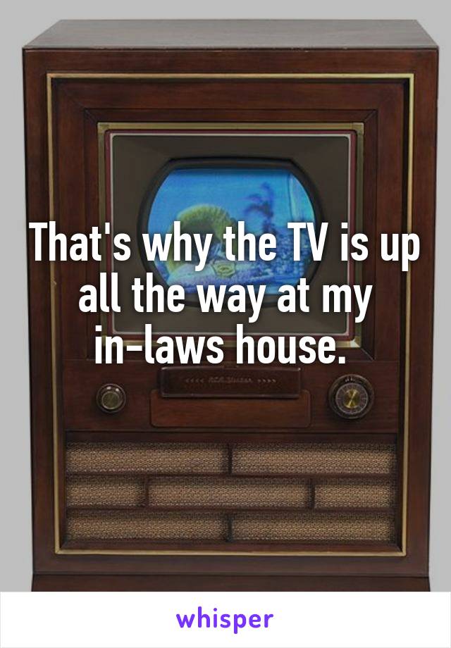 That's why the TV is up all the way at my in-laws house. 
