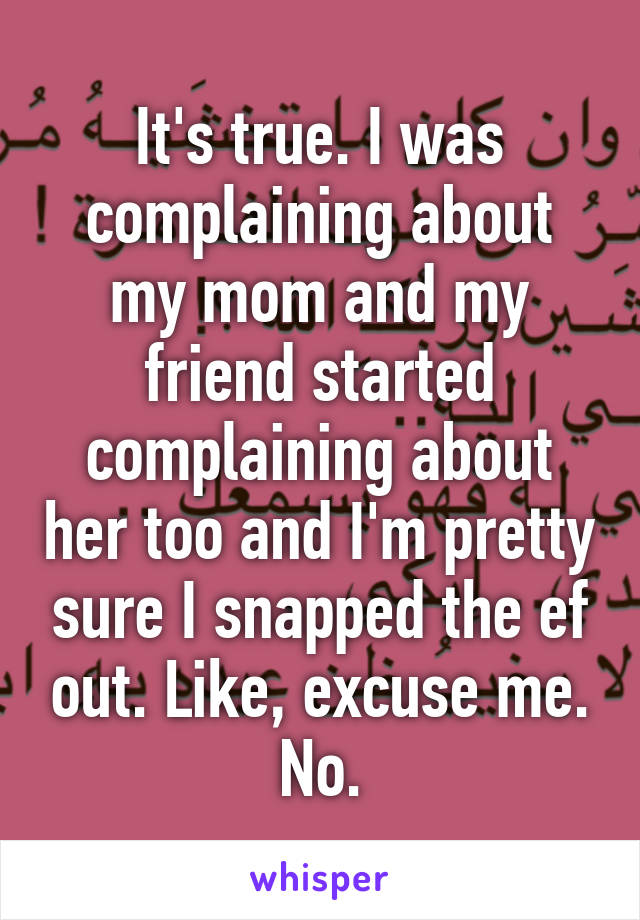 It's true. I was complaining about my mom and my friend started complaining about her too and I'm pretty sure I snapped the ef out. Like, excuse me. No.