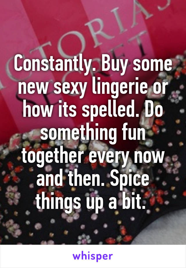 Constantly. Buy some new sexy lingerie or how its spelled. Do something fun together every now and then. Spice things up a bit. 