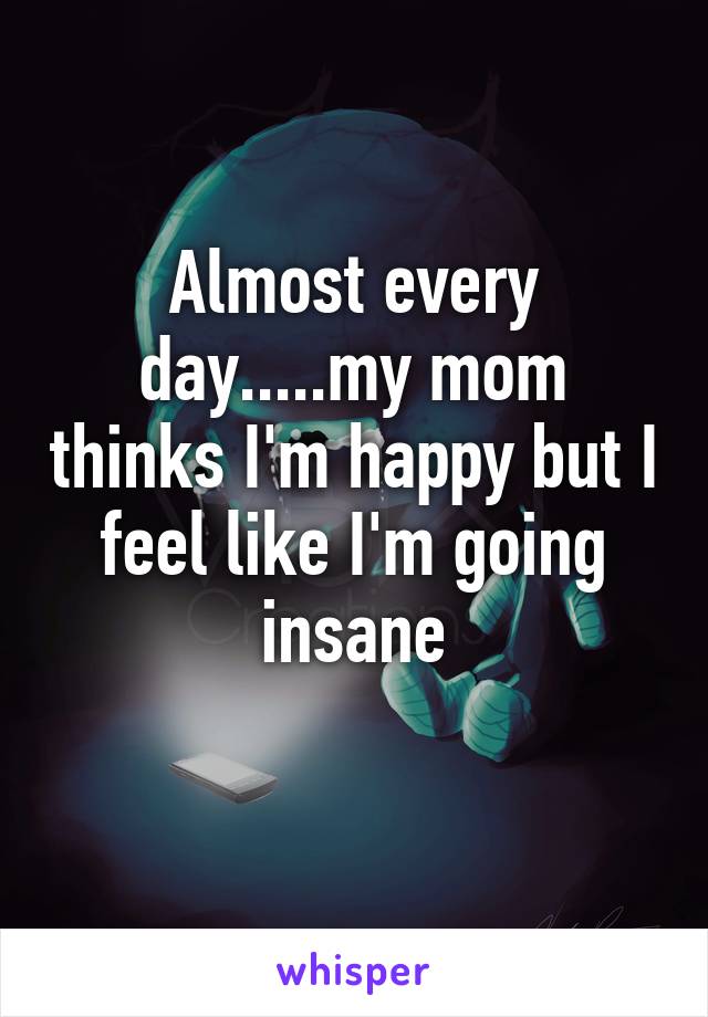 Almost every day.....my mom thinks I'm happy but I feel like I'm going insane
