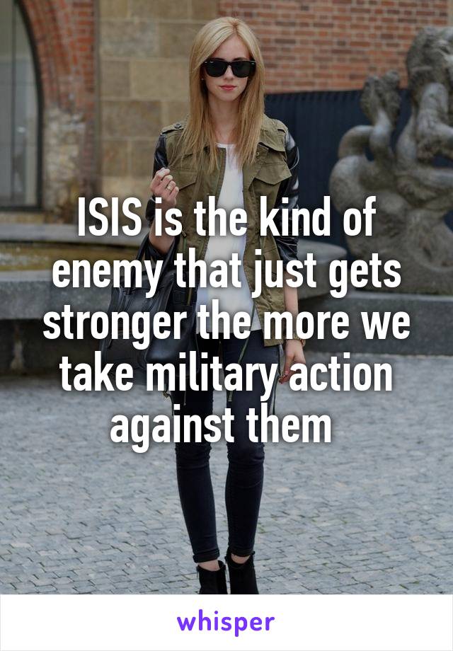 ISIS is the kind of enemy that just gets stronger the more we take military action against them 