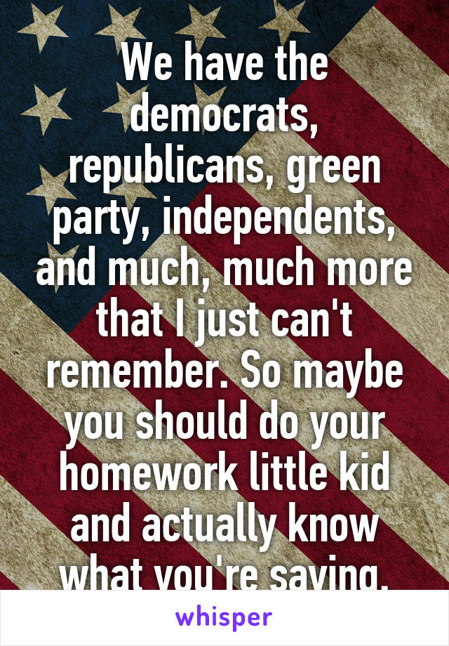 We have the democrats, republicans, green party, independents, and much, much more that I just can't remember. So maybe you should do your homework little kid and actually know what you're saying.