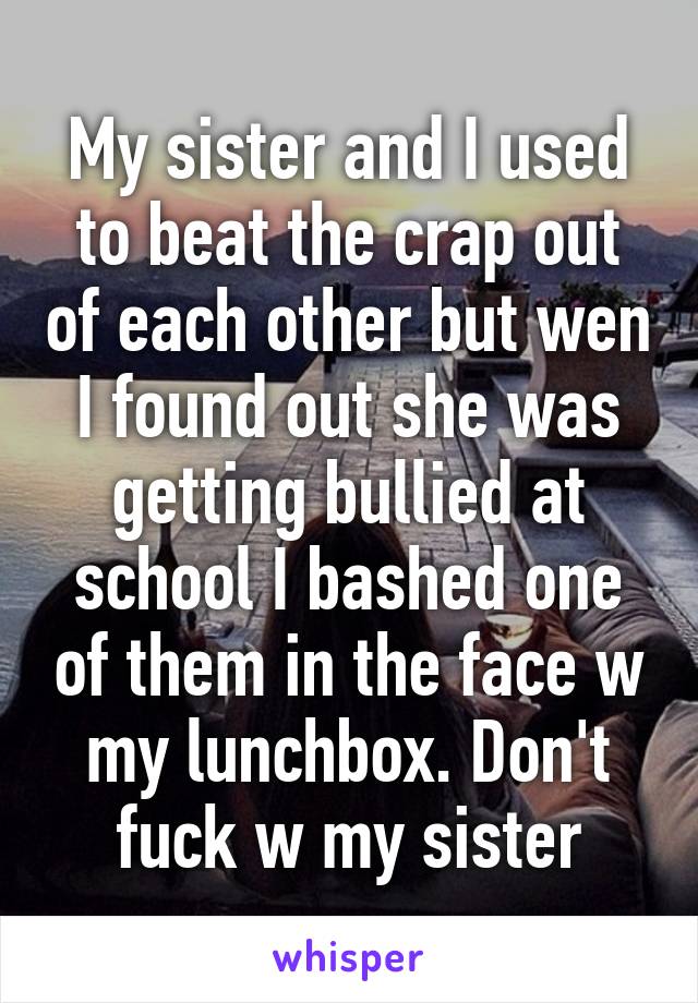 My sister and I used to beat the crap out of each other but wen I found out she was getting bullied at school I bashed one of them in the face w my lunchbox. Don't fuck w my sister