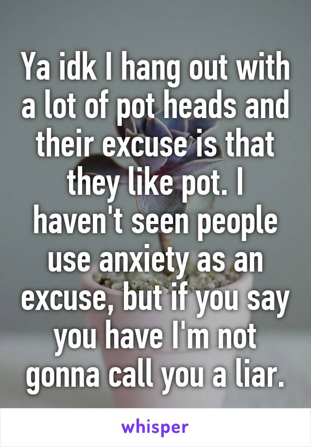 Ya idk I hang out with a lot of pot heads and their excuse is that they like pot. I haven't seen people use anxiety as an excuse, but if you say you have I'm not gonna call you a liar.