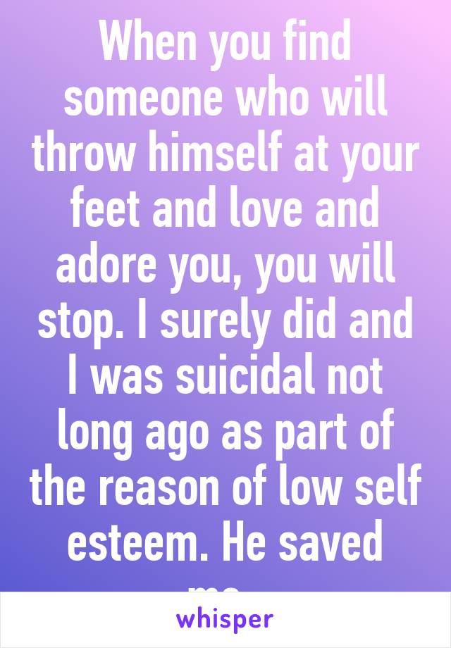 When you find someone who will throw himself at your feet and love and adore you, you will stop. I surely did and I was suicidal not long ago as part of the reason of low self esteem. He saved me. 
