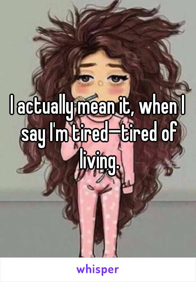 I actually mean it, when I say I'm tired—tired of living.