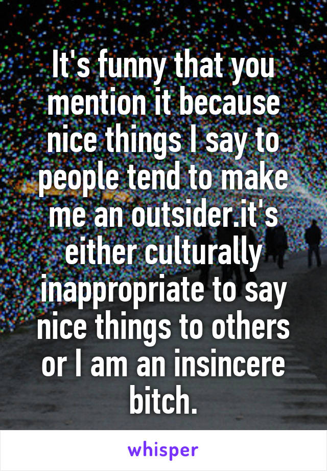 It's funny that you mention it because nice things I say to people tend to make me an outsider.it's either culturally inappropriate to say nice things to others or I am an insincere bitch.