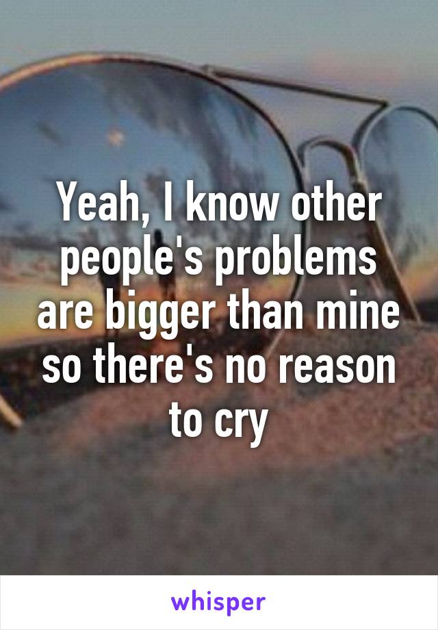 Yeah, I know other people's problems are bigger than mine so there's no reason to cry