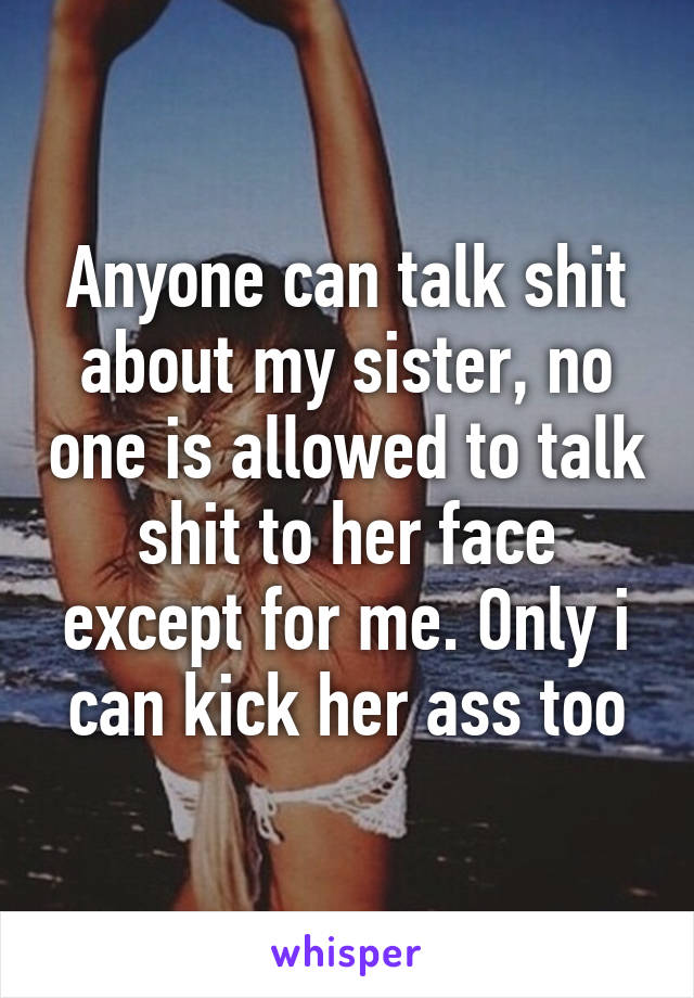 Anyone can talk shit about my sister, no one is allowed to talk shit to her face except for me. Only i can kick her ass too