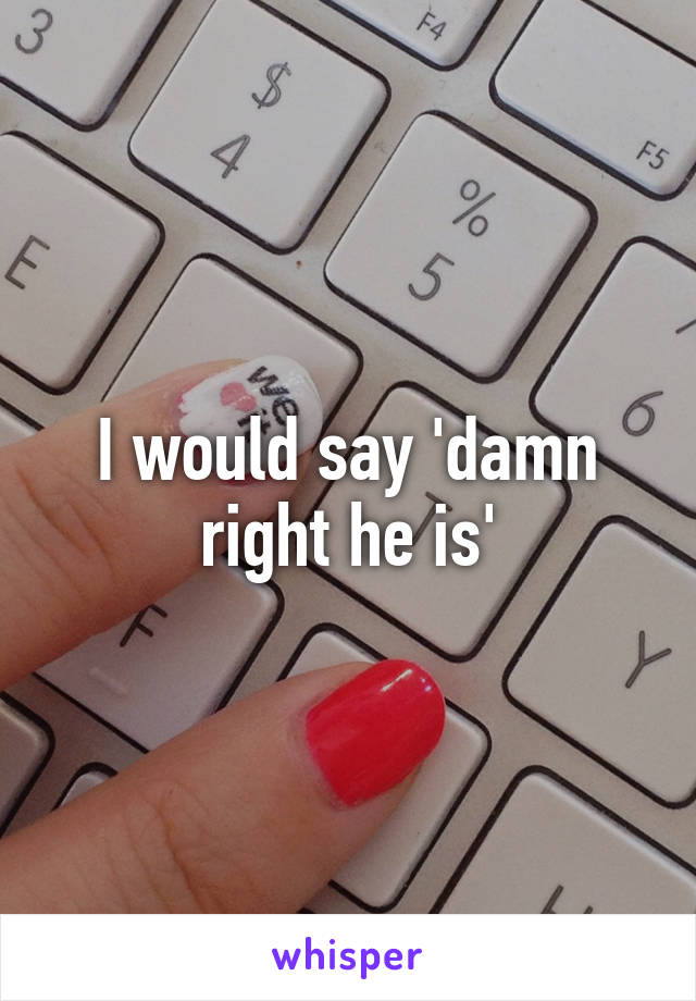 I would say 'damn right he is'