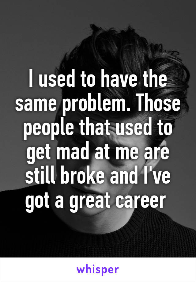 I used to have the same problem. Those people that used to get mad at me are still broke and I've got a great career 