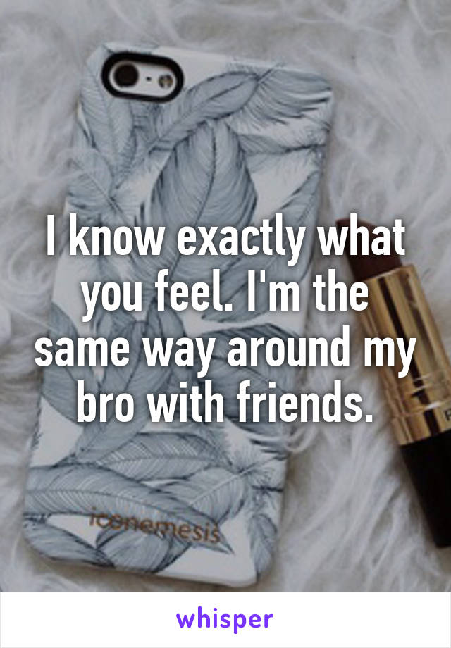 I know exactly what you feel. I'm the same way around my bro with friends.