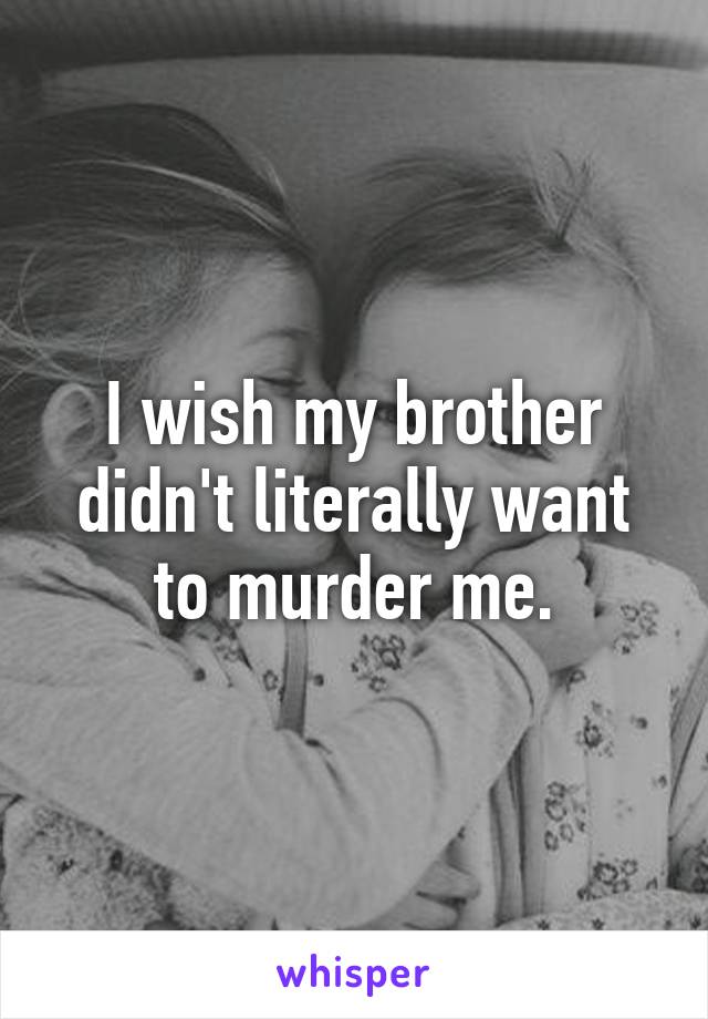 I wish my brother didn't literally want to murder me.