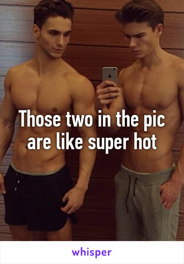 Those two in the pic are like super hot