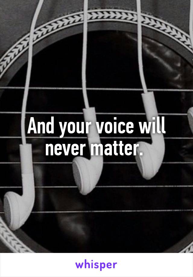 And your voice will never matter. 
