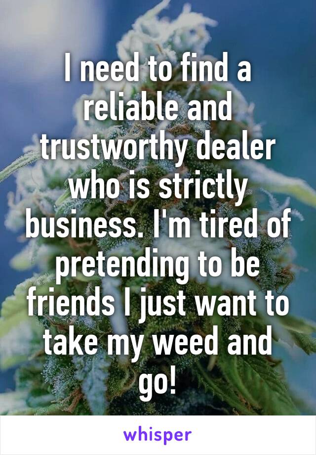 I need to find a reliable and trustworthy dealer who is strictly business. I'm tired of pretending to be friends I just want to take my weed and go!