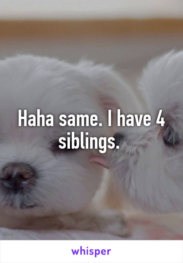 Haha same. I have 4 siblings. 