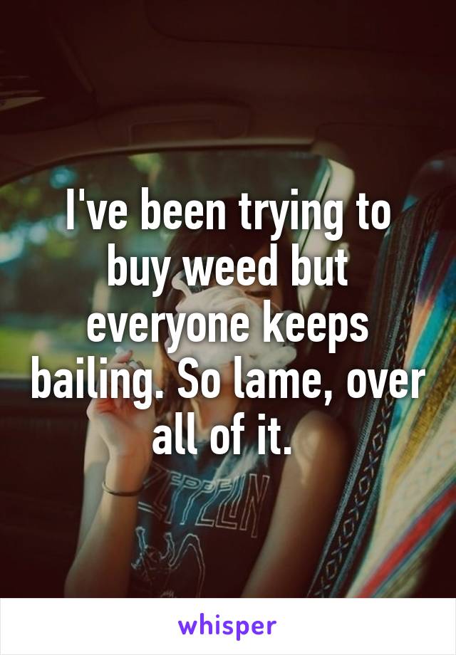 I've been trying to buy weed but everyone keeps bailing. So lame, over all of it. 