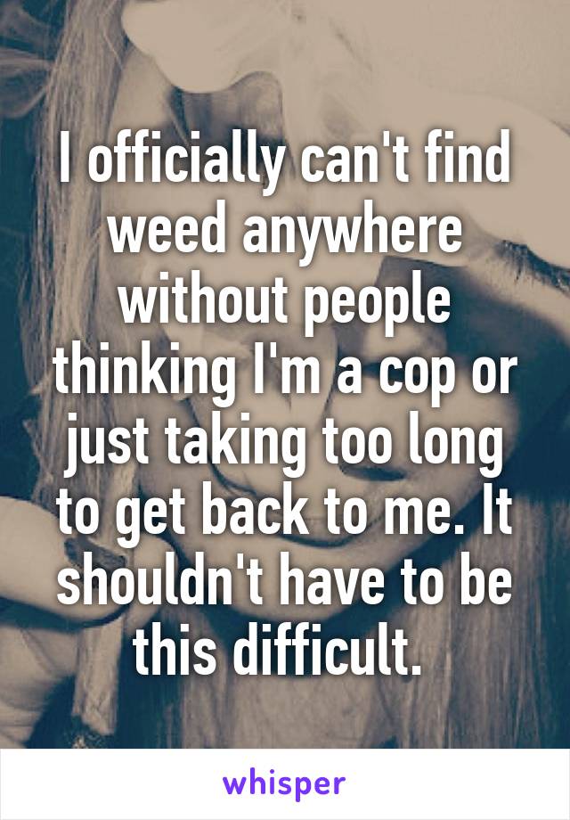 I officially can't find weed anywhere without people thinking I'm a cop or just taking too long to get back to me. It shouldn't have to be this difficult. 