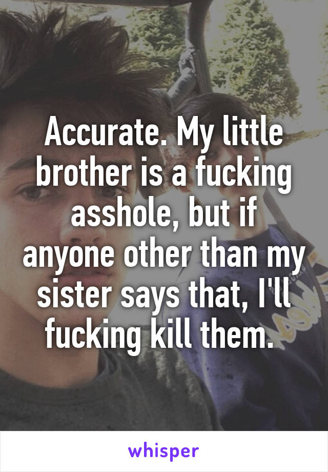 Accurate. My little brother is a fucking asshole, but if anyone other than my sister says that, I'll fucking kill them. 