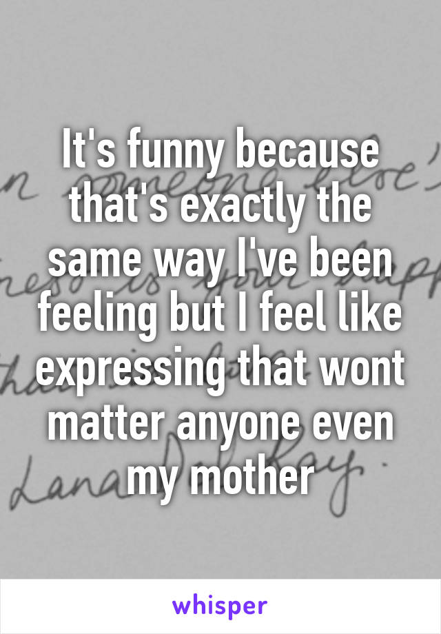 It's funny because that's exactly the same way I've been feeling but I feel like expressing that wont matter anyone even my mother