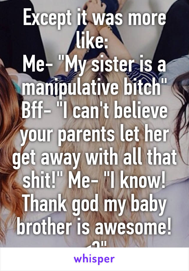 Except it was more like: 
Me- "My sister is a manipulative bitch" Bff- "I can't believe your parents let her get away with all that shit!" Me- "I know! Thank god my baby brother is awesome! <3"