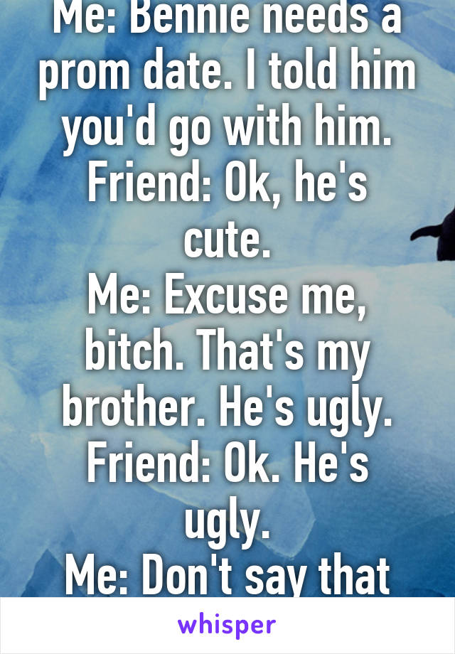 Me: Bennie needs a prom date. I told him you'd go with him.
Friend: Ok, he's cute.
Me: Excuse me, bitch. That's my brother. He's ugly.
Friend: Ok. He's ugly.
Me: Don't say that he's beautiful.