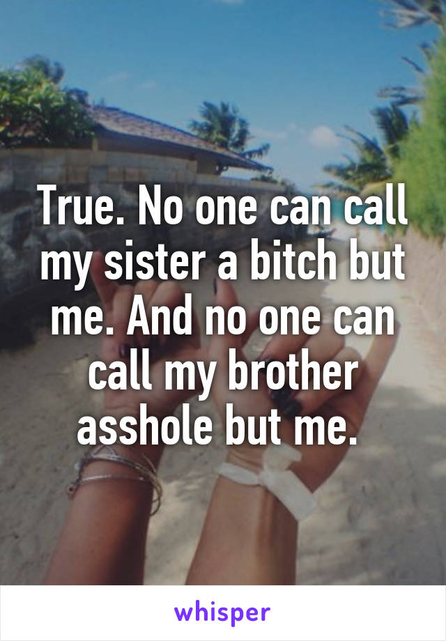 True. No one can call my sister a bitch but me. And no one can call my brother asshole but me. 