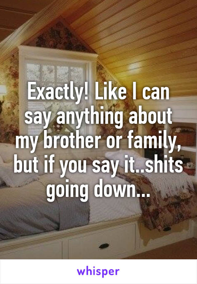 Exactly! Like I can say anything about my brother or family, but if you say it..shits going down...