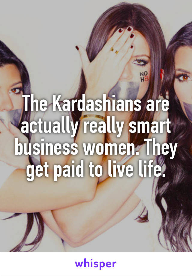 The Kardashians are actually really smart business women. They get paid to live life.