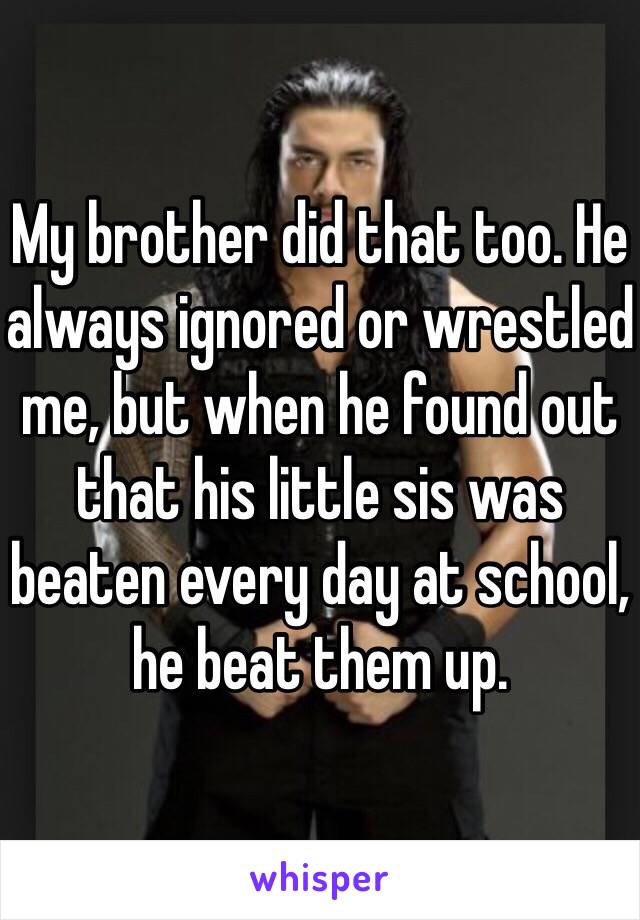 My brother did that too. He always ignored or wrestled me, but when he found out that his little sis was beaten every day at school, he beat them up. 