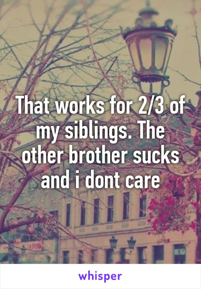 That works for 2/3 of my siblings. The other brother sucks and i dont care