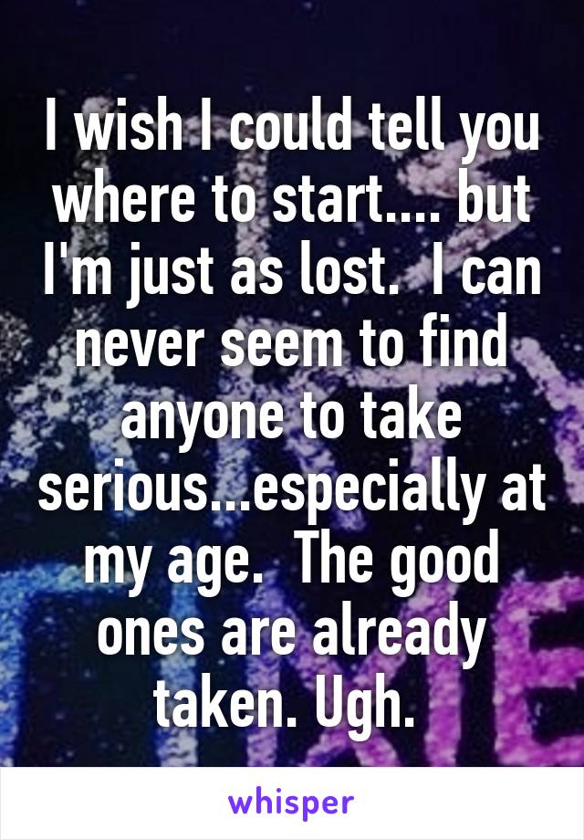 I wish I could tell you where to start.... but I'm just as lost.  I can never seem to find anyone to take serious...especially at my age.  The good ones are already taken. Ugh. 