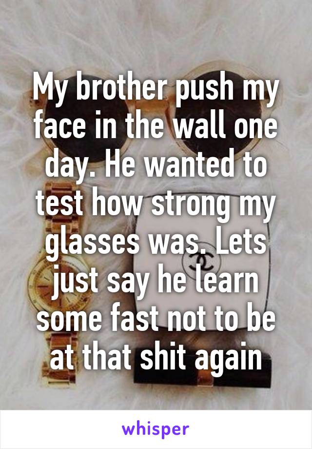 My brother push my face in the wall one day. He wanted to test how strong my glasses was. Lets just say he learn some fast not to be at that shit again