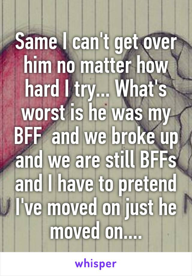 Same I can't get over him no matter how hard I try... What's worst is he was my BFF  and we broke up and we are still BFFs and I have to pretend I've moved on just he moved on....
