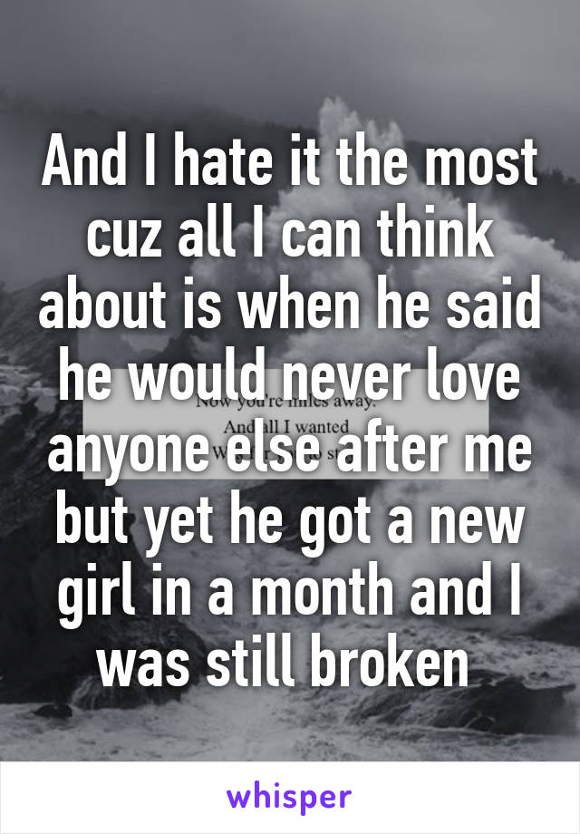 And I hate it the most cuz all I can think about is when he said he would never love anyone else after me but yet he got a new girl in a month and I was still broken 