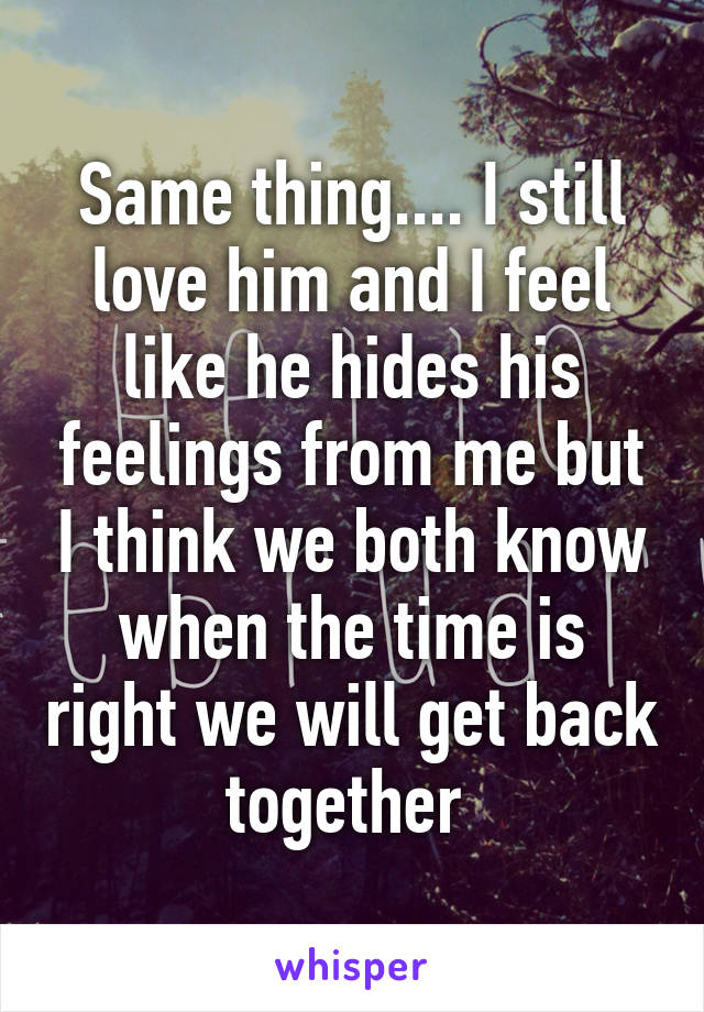 Same thing.... I still love him and I feel like he hides his feelings from me but I think we both know when the time is right we will get back together 