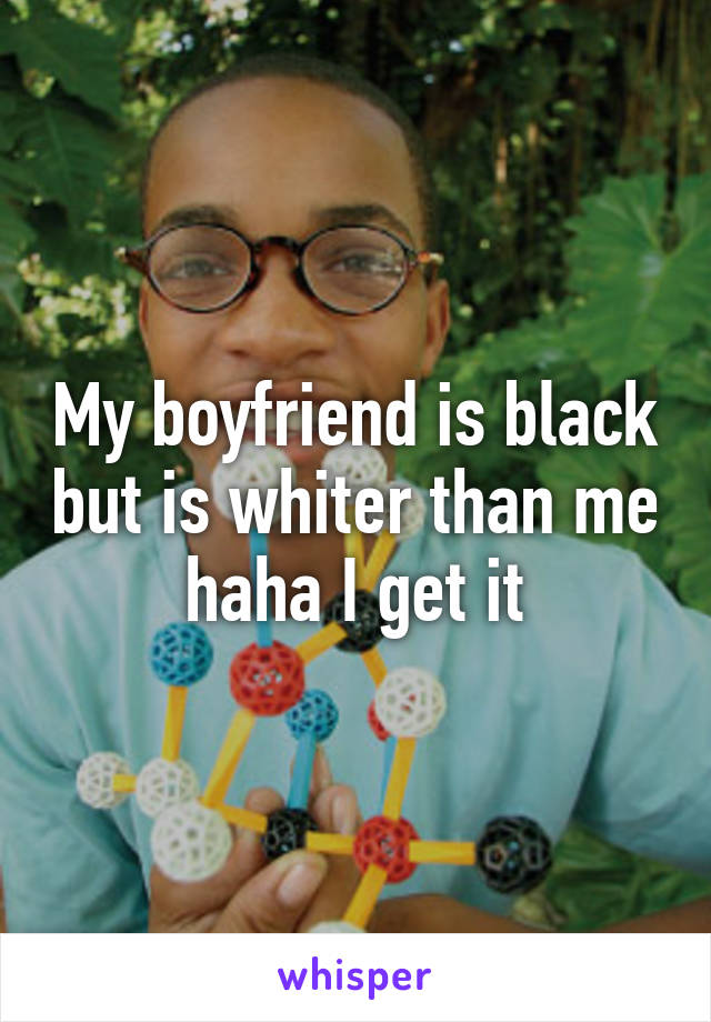 My boyfriend is black but is whiter than me haha I get it