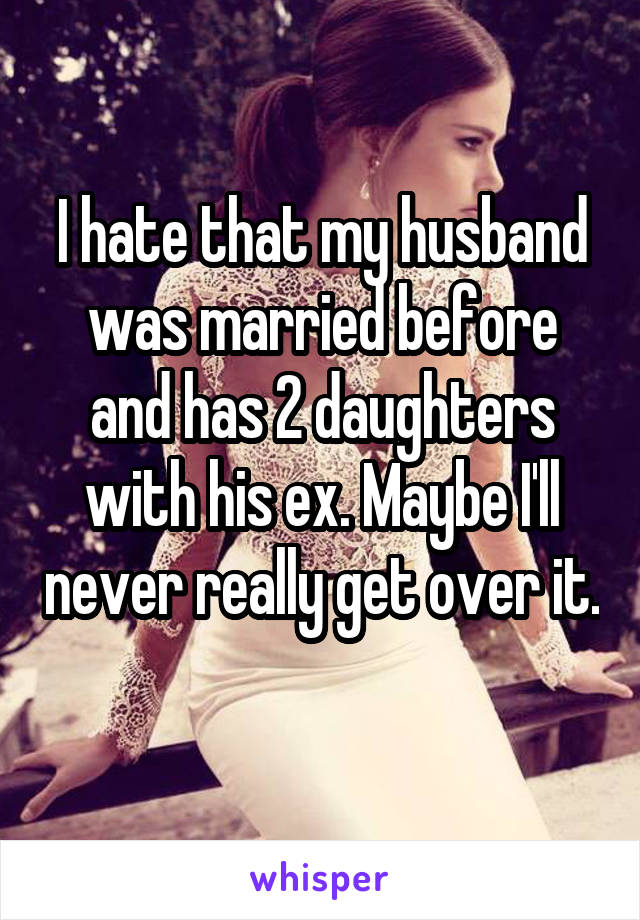 I hate that my husband was married before and has 2 daughters with his ex. Maybe I'll never really get over it. 