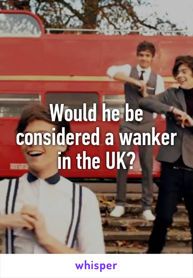 Would he be considered a wanker in the UK?