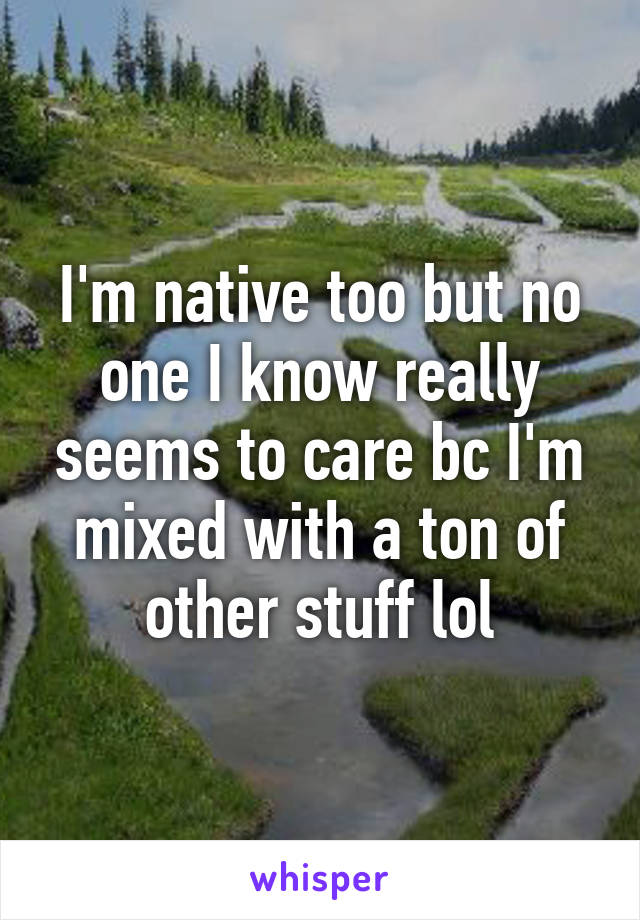 I'm native too but no one I know really seems to care bc I'm mixed with a ton of other stuff lol
