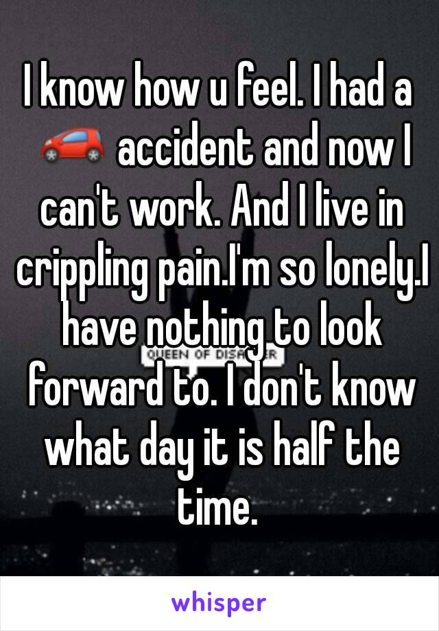 I know how u feel. I had a 🚗 accident and now I can't work. And I live in crippling pain.I'm so lonely.I have nothing to look forward to. I don't know what day it is half the time. 